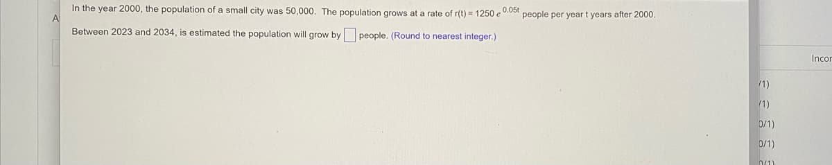 In the year 2000, the population of a small city was 50,000. The population grows at a rate of r(t) = 1250 e 005t
people per year t years after 2000.
Between 2023 and 2034, is estimated the population will grow by people. (Round to nearest integer.)
Incor
/1)
1)
0/1)
0/1)
n/1)
