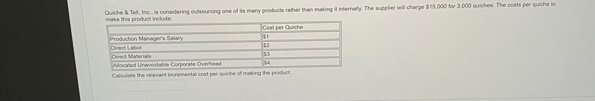 Quiche & Tell, Inc., is considering outsourcing one of its many products rather than making it internally. The supplier will charge $15,000 for 3,000 quiches. The costs per quiche to
make this product include:
Cost per Quiche
$1
Production Manager's Salary
Direct Labor
$2
Direct Materials
$3
$4
Allocated Unavoidable Corporate Overhead
Calculate the relevant incremental cost per quiche of making the product.
