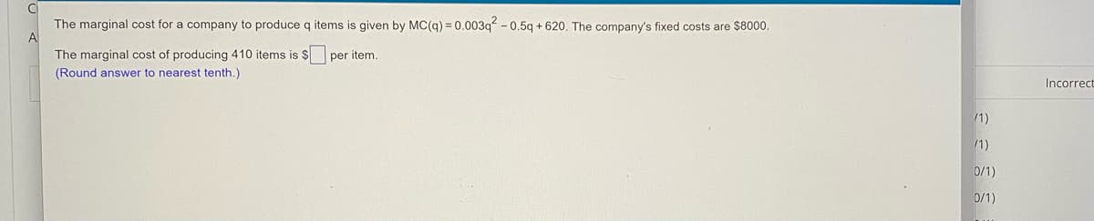The marginal cost for a company to produce q items is given by MC(q) = 0.003q - 0.5q + 620. The company's fixed costs are $8000.
A
The marginal cost of producing 410 items is $ per item.
(Round answer to nearest tenth.)
Incorrect
/1)
/1)
0/1)
0/1)
