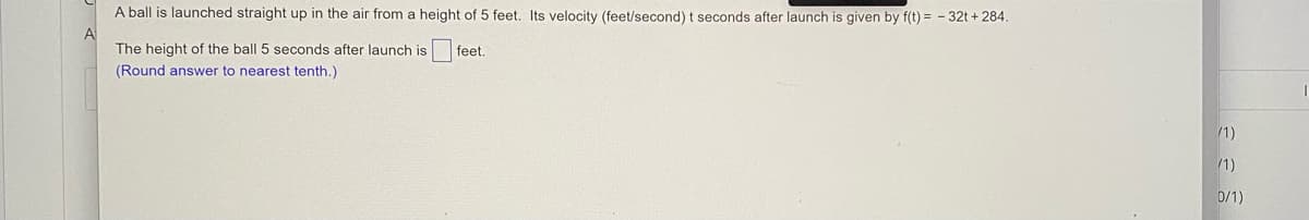 A ball is launched straight up in the air from a height of 5 feet. Its velocity (feet/second) t seconds after launch is given by f(t) = - 32t + 284.
A
The height of the ball 5 seconds after launch is
feet.
(Round answer to nearest tenth.)
/1)
1)
0/1)

