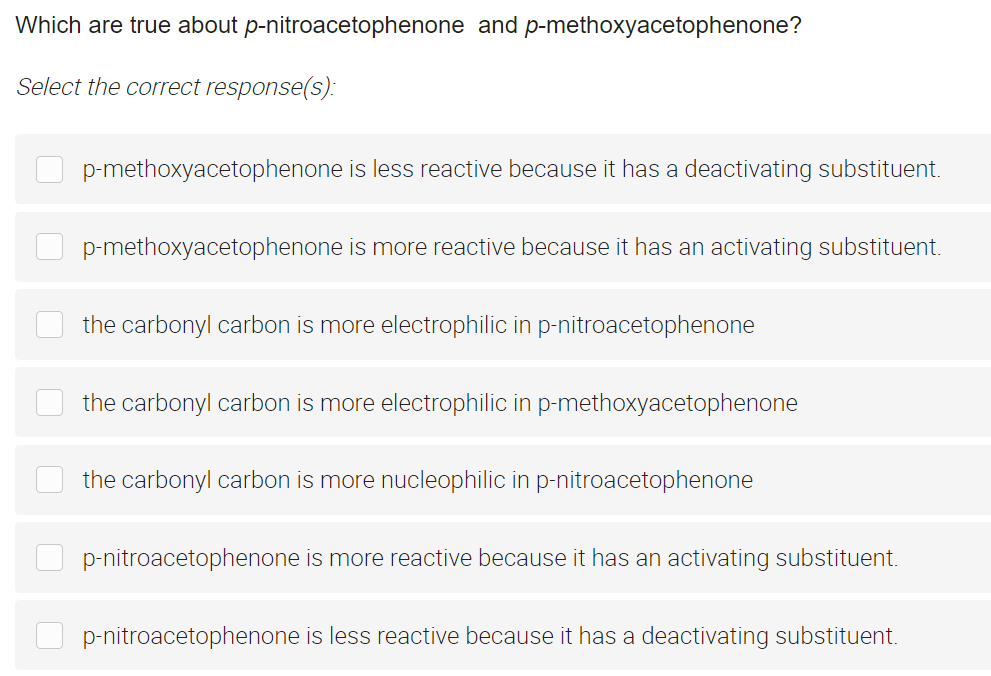 Which are true about p-nitroacetophenone and p-methoxyacetophenone?
Select the correct response(s):
p-methoxyacetophenone is less reactive because it has a deactivating substituent.
p-methoxyacetophenone is more reactive because it has an activating substituent.
the carbonyl carbon is more electrophilic in p-nitroacetophenone
the carbonyl carbon is more electrophilic in p-methoxyacetophenone
the carbonyl carbon is more nucleophilic in p-nitroacetophenone
p-nitroacetophenone is more reactive because it has an activating substituent.
p-nitroacetophenone is less reactive because it has a deactivating substituent.
0
0
