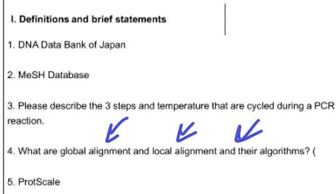 1. Definitions and brief statements
1. DNA Data Bank of Japan
2. MeSH Database
3. Please describe the 3 steps and temperature that are cycled during a PCR
reaction.
✓
V
V
4. What are global alignment and local alignment and their algorithms? (
5. ProtScale
