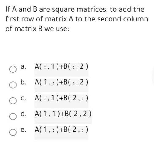 If A and B are square matrices, to add the
first row of matrix A to the second column
of matrix B we use:
a. A(:,1)+B(:, 2)
b. A( 1,:)+B( :, 2)
c. A( :, 1)+B( 2,:)
С.
d. A( 1,1)+B( 2.2)
e. A(1,:)+B( 2.:)
