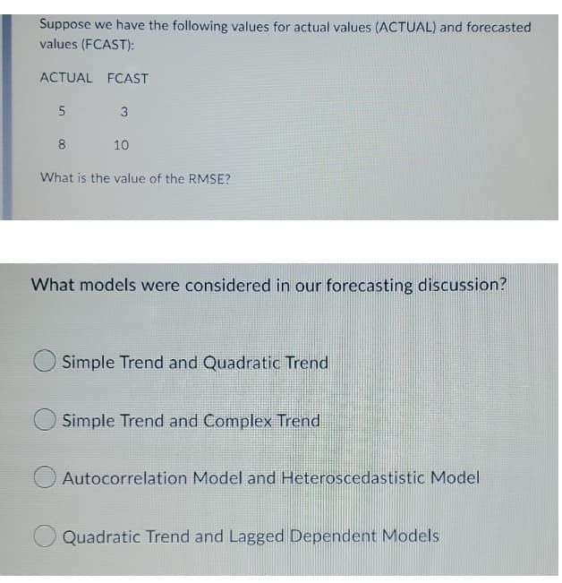 Suppose we have the following values for actual values (ACTUAL) and forecasted
values (FCAST):
ACTUAL FCAST
5
3
8
10
What is the value of the RMSE?
What models were considered in our forecasting discussion?
Simple Trend and Quadratic Trend
Simple Trend and Complex Trend
Autocorrelation Model and Heteroscedastistic Model
Quadratic Trend and Lagged Dependent Models