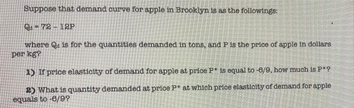 Suppose that demand curve for apple in Brooklyn is as the followings:
Qu = 72 – 12P
where Qu is for the quantities demanded in tons, and P is the price of apple in dollars
per kg?
1) If price elasticity of demand for apple at price P* is equal to -6/9, how much is P*?
2) What is quantity demanded at price P* at which price elasticity of demand for apple
equals to -6/9?
