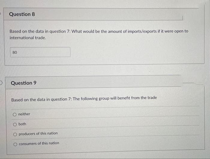 Question 8
Based on the data in question 7: What would be the amount of imports/exports if it were open to
international trade.
80
Question 9
Based on the data in question 7: The following group will benefit from the trade
Oneither
O both
O producers of this nation
O consumers of this nation