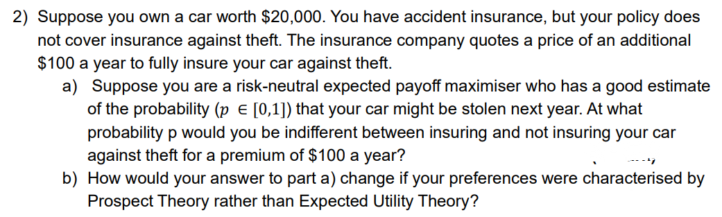 2) Suppose you own a car worth $20,000. You have accident insurance, but your policy does
not cover insurance against theft. The insurance company quotes a price of an additional
$100 a year to fully insure your car against theft.
a) Suppose you are a risk-neutral expected payoff maximiser who has a good estimate
of the probability (p E [0,1]) that your car might be stolen next year. At what
probability p would you be indifferent between insuring and not insuring your car
against theft for a premium of $100 a year?
b) How would your answer to part a) change if your preferences were characterised by
Prospect Theory rather than Expected Utility Theory?
----
