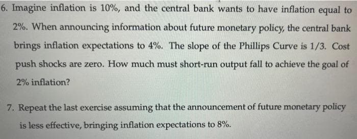 6. Imagine inflation is 10%, and the central bank wants to have inflation equal to
2%. When announcing information about future monetary policy, the central bank
brings inflation expectations to 4%. The slope of the Phillips Curve is 1/3. Cost
push shocks are zero. How much must short-run output fall to achieve the goal of
2% inflation?
7. Repeat the last exercise assuming that the announcement of future monetary policy
is less effective, bringing inflation expectations to 8%.
