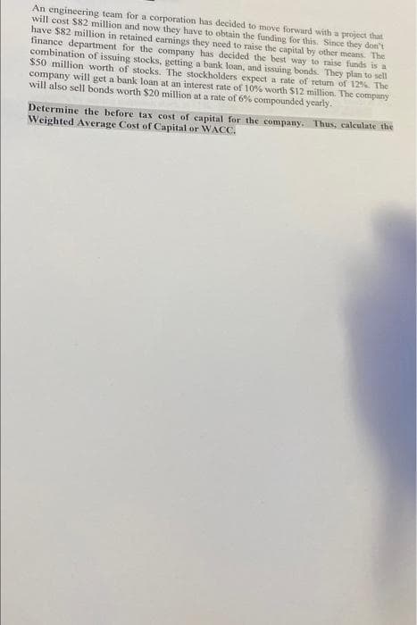 An engineering team for a corporation has decided to move forward with a project that
will cost $82 million and now they have to obtain the funding for this. Since they don't
have $82 million in retained earnings they need to raise the capital by other means. The
finance department for the company has decided the best way to raise funds is a
combination of issuing stocks, getting a bank loan, and issuing bonds. They plan to sell
$50 million worth of stocks. The stockholders expect a rate of return of 12% The
company will get a bank loan at an interest rate of 10% worth $12 million. The company
will also sell bonds worth $20 million at a rate of 6% compounded yearly.
Determine the before tax cost of capital for the company. Thus, calculate the
Weighted Average Cost of Capital or WACC.
