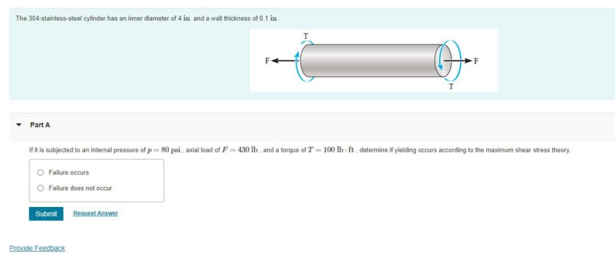 The 304-stainless-steel cylinder has an inner diameter of 4 in. and a wall thickness of 0.1 in.
O
Part A
If it is subjected to an internal pressure of p = 80 psi, axial load of F= 430 lb, and a torque of T = 100 lb-ft, determine if yielding occurs according to the maximum shear stress theory.
O Failure occurs
O Failure does not occur
Submit
Request Answer
Provide Feedback
F