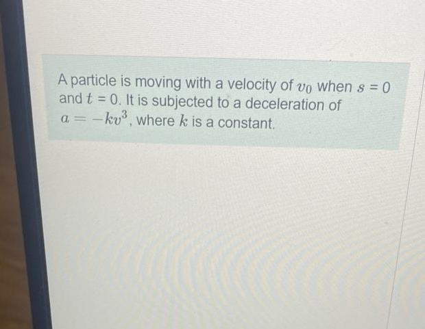 A particle is moving with a velocity of vo when s=0
and t = 0. It is subjected to a deceleration of
a = -kv³, where k is a constant.