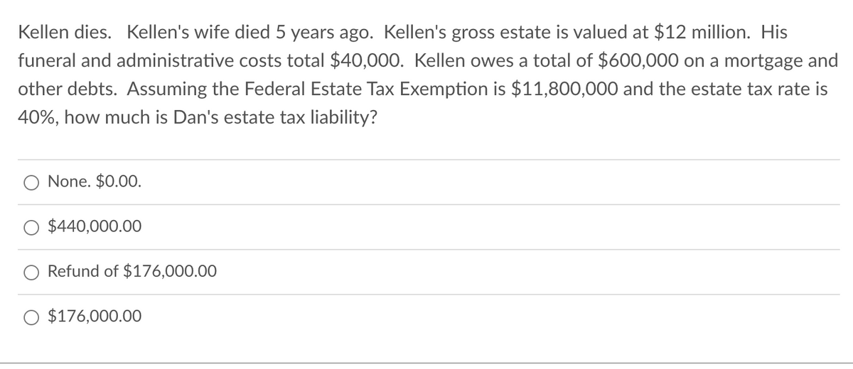 Kellen dies. Kellen's wife died 5 years ago. Kellen's gross estate is valued at $12 million. His
funeral and administrative costs total $40,000. Kellen owes a total of $600,000 on a mortgage and
other debts. Assuming the Federal Estate Tax Exemption is $11,800,000 and the estate tax rate is
40%, how much is Dan's estate tax liability?
None. $0.00.
$440,000.00
Refund of $176,000.00
O $176,000.00