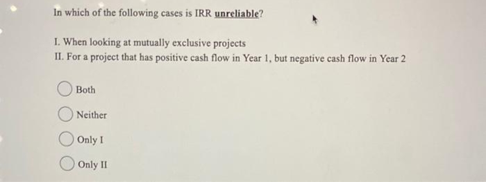 In which of the following cases is IRR unreliable?
I. When looking at mutually exclusive projects
II. For a project that has positive cash flow in Year 1, but negative cash flow in Year 2
Both
Neither
Only I
Only II