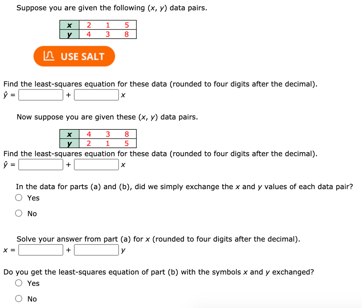 Suppose you are given the following (x, y) data pairs.
2
1
y
4
3
8
n USE SALT
Find the least-squares equation for these data (rounded to four digits after the decimal).
+
Now suppose you are given these (x, y) data pairs.
4
3
8
y
1
Find the least-squares equation for these data (rounded to four digits after the decimal).
+
%D
In the data for parts (a) and (b), did we simply exchange the x and y values of each data pair?
Yes
No
Solve your answer from part (a) for x (rounded to four digits after the decimal).
X =
+
y
Do you get the least-squares equation of part (b) with the symbols x and y exchanged?
O Yes
No
