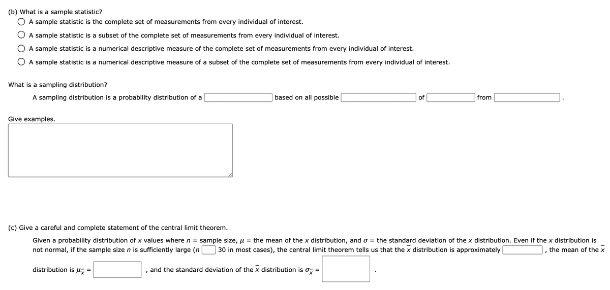 (b) What is a sample statistic?
A sample statistic is the complete set of measurements from every individual of interest.
O A sample statistic is a subset of the complete set of measurements from every individual of interest.
A sample statistic is a numerical descriptive measure of the complete set of measurements from every individual of interest.
O A sample statistic is a numerical descriptive measure of a subset of the complete set of measurements from every individual of interest.
What is a sampling distribution?
A sampling distribution is a probability distribution of a
based on all possible
of
from
Give examples.
(c) Give a careful and complete statement of the central limit theorem.
Given a probability distribution of x values where n =
sample size, u
= the mean of the x distribution, and o = the standard deviation of the x distribution. Even if the x distribution is
not normal, if the sample sizen is sufficiently large (n
30 in most cases), the central limit theorem tells us that the x distribution is approximately
the mean of the x
distribution is H
and the standard deviation of the x distribution is o, =
