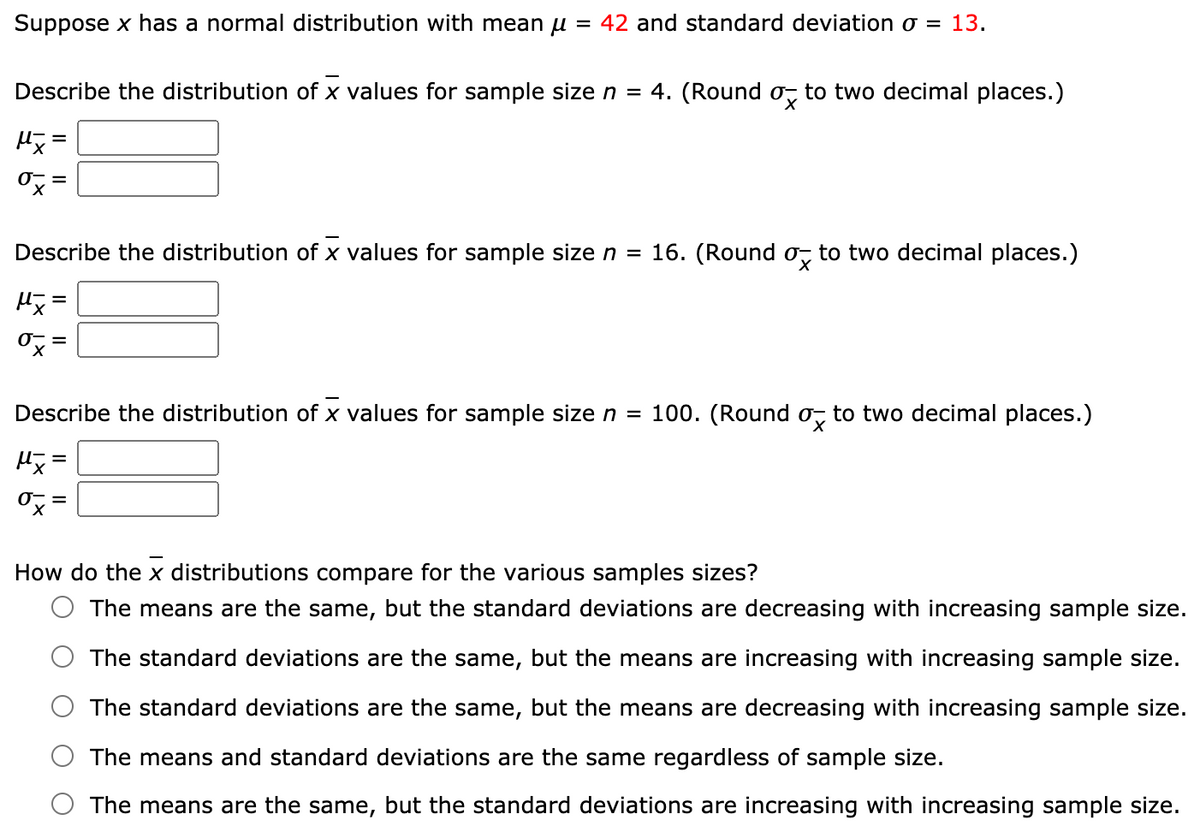 Suppose x has a normal distribution with mean u = 42 and standard deviation o = 13.
Describe the distribution of x values for sample size n = 4. (Round o, to two decimal places.)
Describe the distribution of x values for sample sizen =
16. (Round o, to two decimal places.)
Describe the distribution of x values for sample size n = 100. (Round o, to two decimal places.)
How do the x distributions compare for the various samples sizes?
The means are the same, but the standard deviations are decreasing with increasing sample size.
The standard deviations are the same, but the means are increasing with increasing sample size.
The standard deviations are the same, but the means are decreasing with increasing sample size.
The means and standard deviations are the same regardless of sample size.
The means are the same, but the standard deviations are increasing with increasing sample size.
