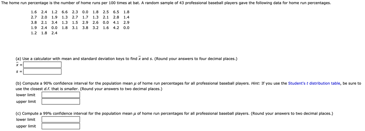 The home run percentage is the number of home runs per 100 times at bat. A random sample of 43 professional baseball players gave the following data for home run percentages.
1.6
2.4
1.2
6.6
2.3
0.0
1.8
2.5
6.5
1.8
2.7
2.0
1.9
1.3
2.7
1.7
1.3
2.1
2.8
1.4
3.8
2.1
3.4
1.3
1.5
2.9
2.6
0.0
4.1
2.9
1.9
2.4
0.0
1.8
3.1
3.8
3.2
1.6
4.2
0.0
1.2
1.8
2.4
(a) Use a calculator with mean and standard deviation keys to find x and s. (Round your answers to four decimal places.)
X =
S =
(b) Compute a 90% confidence interval for the population mean u of home run percentages for all professional baseball players. Hint: If you use the Student's t distribution table, be sure to
use the closest d.f. that is smaller. (Round your answers to two decimal places.)
lower limit
upper limit
(c) Compute a 99% confidence interval for the population mean u of home run percentages for all professional baseball players. (Round your answers to two decimal places.)
lower limit
upper limit
