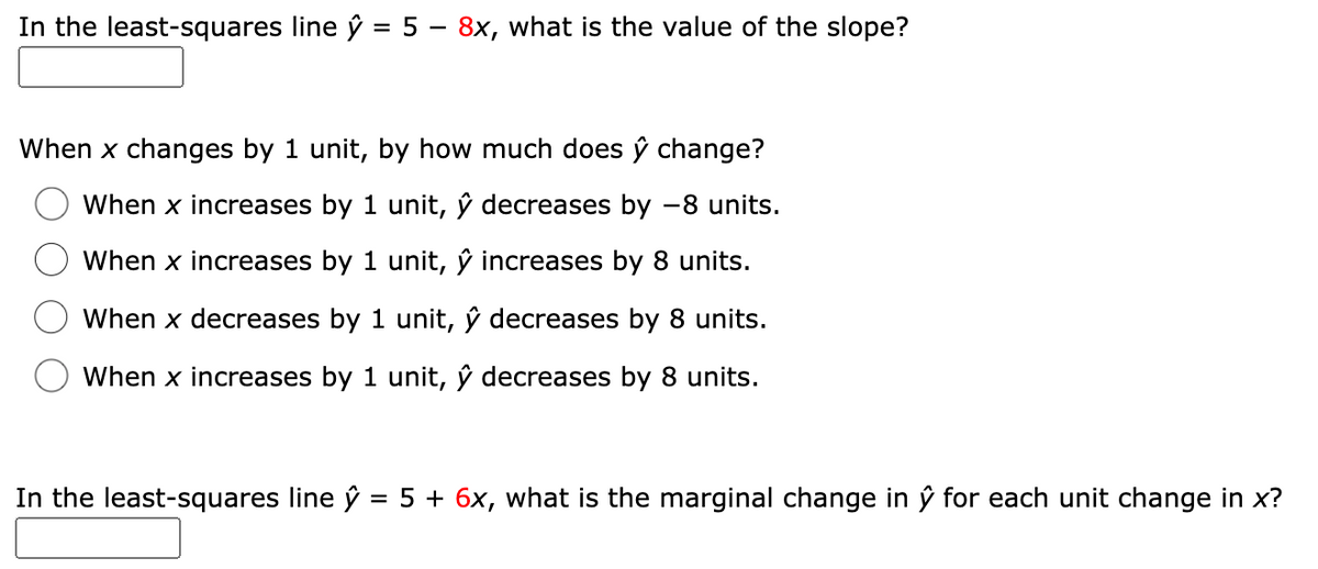 In the least-squares line ŷ = 5 – 8x, what is the value of the slope?
When x changes by 1 unit, by how much does ŷ change?
When x increases by 1 unit, ŷ decreases by -8 units.
When x increases by 1 unit, ŷ increases by 8 units.
When x decreases by 1 unit, ŷ decreases by 8 units.
When x increases by 1 unit, ŷ decreases by 8 units.
In the least-squares line ŷ = 5 + 6x, what is the marginal change in ŷ for each unit change in x?
