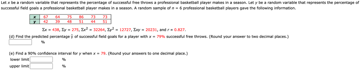 Let x be a random variable that represents the percentage of successful free throws a professional basketball player makes in a season. Let y be a random variable that represents the percentage of
successful field goals a professional basketball player makes in a season. A random sample of n = 6 professional basketball players gave the following information.
67
64
75
86
73
73
y
42
39
48
51
44
51
Σχ 438, Σy 275, Σχ2
= 32264, Ey2
12727, Exy = 20231, andr= 0.827.
(d) Find the predicted percentage ŷ of successful field goals for a player with x = 79% successful free throws. (Round your answer to two decimal places.)
%
(e) Find a 90% confidence interval for y when x = 79. (Round your answers to one decimal place.)
lower limit
%
upper limit
%
