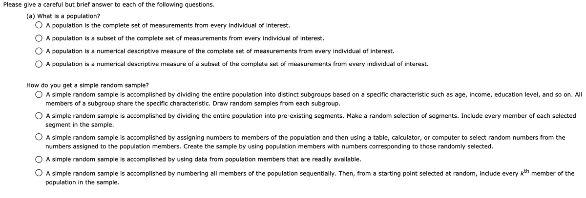 Please give a careful but brief answer to each of the following questions.
(a) What is a population?
O A population is the complete set of measurements from every individual of interest.
O A population is a subset of the complete set of measurements from every individual of interest.
O A population is a numerical descriptive measure of the complete set of measurements from every individual of interest.
O A population is a numerical descriptive measure of a subset of the complete set of measurements from every individual of interest.
How do you get a simple random sample?
O A simple random sample is accomplished by dividing the entire population into distinct subgroups based on a specific characteristic such as age, income, education level, and so on. All
members of a subgroup share the specific characteristic. Draw random samples from each subgroup.
O A simple random sample is accomplished by dividing the entire population into pre-existing segments. Make a random selection of segments. Include every member of each selected
segment in the sample.
O A simple random sample is accomplished by assigning numbers to members of the population and then using a table, calculator, or computer to select random numbers from the
numbers assigned to the population members. Create the sample by using population members with numbers corresponding to those randomly selected.
O A simple random sample is accomplished by using data from population members that are readily available.
O A simple random sample is accomplished by numbering all members of the population sequentially. Then, from a starting point selected at random, include every kn member of the
population in the sample.
