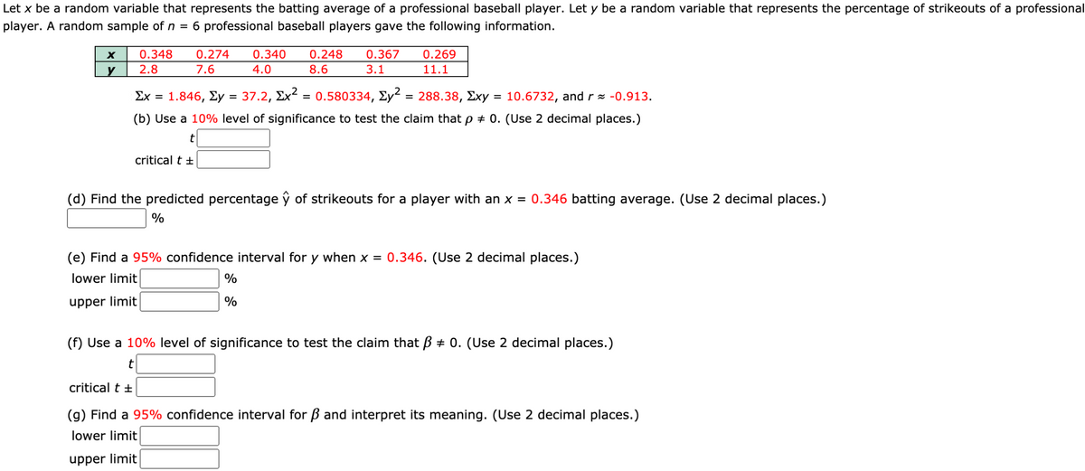 Let x be a random variable that represents the batting average of a professional baseball player. Let y be a random variable that represents the percentage of strikeouts of a professional
player. A random sample of n = 6 professional baseball players gave the following information.
0.348
0.274
0.340
0.248
0.367
0.269
y
2.8
7.6
4.0
8.6
3.1
11.1
Σχ=
1.846, Ey = 37.2, Ex² = 0.580334, Ey² = 288.38, Exy = 10.6732, and r = -0.913.
%3D
(b) Use a 10% level of significance to test the claim that p + 0. (Use 2 decimal places.)
t
critical t +
(d) Find the predicted percentage ŷ of strikeouts for a player with an x = 0.346 batting average. (Use 2 decimal places.)
%
(e) Find a 95% confidence interval for y when x = 0.346. (Use 2 decimal places.)
lower limit
%
upper limit
%
(f) Use a 10% level of significance to test the claim that ß + 0. (Use 2 decimal places.)
t
critical t +
(g) Find a 95% confidence interval for B and interpret its meaning. (Use 2 decimal places.)
lower limit
upper limit
