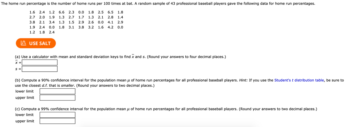 The home run percentage is the number of home runs per 100 times at bat. A random sample of 43 professional baseball players gave the following data for home run percentages.
1.6
2.4
1.2
6.6
2.3
0.0
1.8
2.5
6.5
1.8
2.7
2.0
1.9
1.3
2.7
1.7
1.3
2.1
2.8
1.4
3.8
2.1
3.4
1.3
1.5
2.9
2.6
0.0
4.1
2.9
1.9
2.4
0.0
1.8
3.1
3.8
3.2
1.6
4.2
0.0
1.2
1.8
2.4
In USE SALT
(a) Use a calculator with mean and standard deviation keys to find x and s. (Round your answers to four decimal places.)
X =
S =
(b) Compute a 90% confidence interval for the population mean u of home run percentages for all professional baseball players. Hint: If you use the Student's t distribution table, be sure to
use the closest d.f. that is smaller. (Round your answers to two decimal places.)
lower limit
upper limit
(c) Compute a 99% confidence interval for the population mean u of home run percentages for all professional baseball players. (Round your answers to two decimal places.)
lower limit
upper limit
