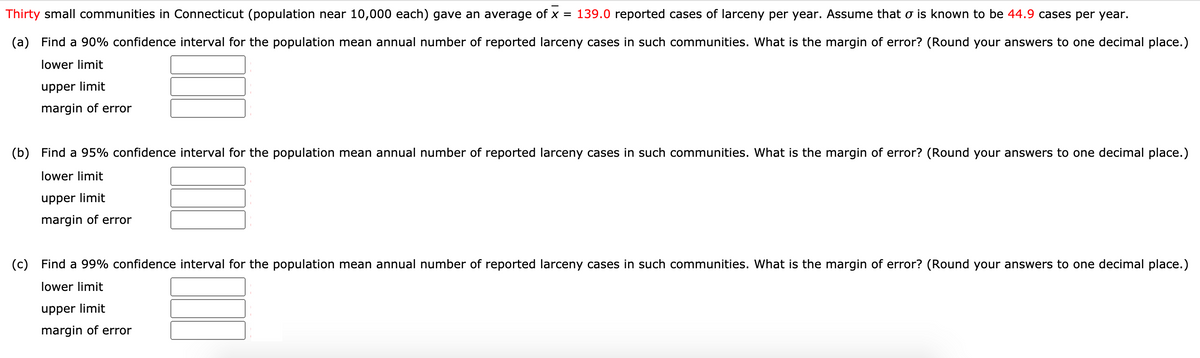 Thirty small communities in Connecticut (population near 10,000 each) gave an average of x = 139.0 reported cases of larceny per year. Assume that o is known to be 44.9 cases per year.
(a)
Find a 90% confidence interval for the population mean annual number of reported larceny cases in such communities. What is the margin of error? (Round your answers to one decimal place.)
lower limit
upper limit
margin of error
(b) Find a 95% confidence interval for the population mean annual number of reported larceny cases in such communities. What is the margin of error? (Round your answers to one decimal place.)
lower limit
upper limit
margin of error
(c)
Find a 99% confidence interval for the population mean annual number of reported larceny cases in such communities. What is the margin of error? (Round your answers to one decimal place.)
lower limit
upper limit
margin of error
