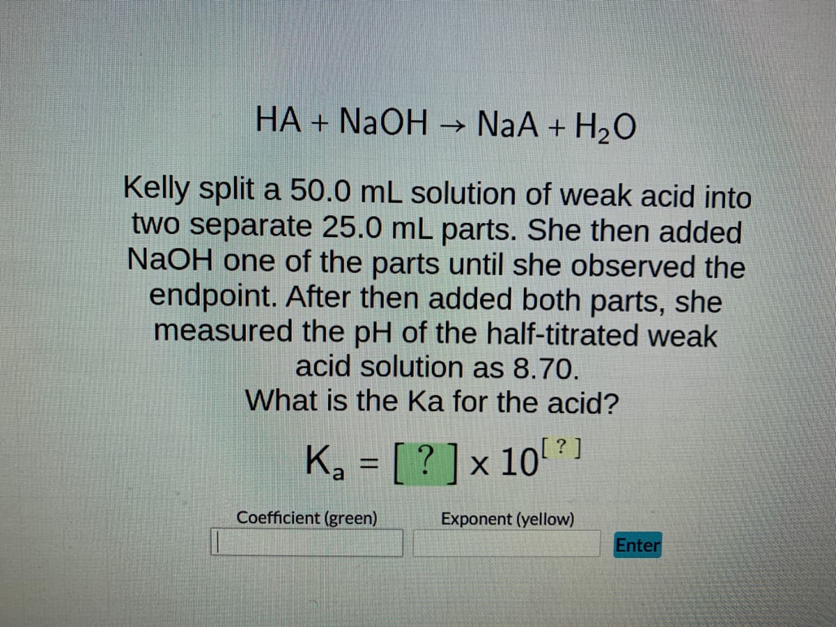 HA + NaOH → → NaA + H₂O
Kelly split a 50.0 mL solution of weak acid into
two separate 25.0 mL parts. She then added
NaOH one of the parts until she observed the
endpoint. After then added both parts, she
measured the pH of the half-titrated weak
acid solution as 8.70.
What is the Ka for the acid?
K₂ = [? ] × 10¹²]
a
Coefficient (green)
Exponent (yellow)
Enter