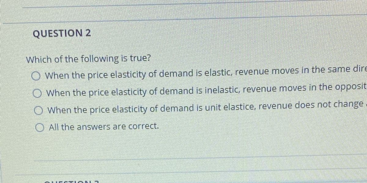 QUESTION 2
Which of the following is true?
O When the price elasticity of demand is elastic, revenue moves in the same dire
O When the price elasticity of demand is inelastic, revenue moves in the opposit
O When the price elasticity of demand is unit elastice, revenue does not change
O All the answers are correct.
