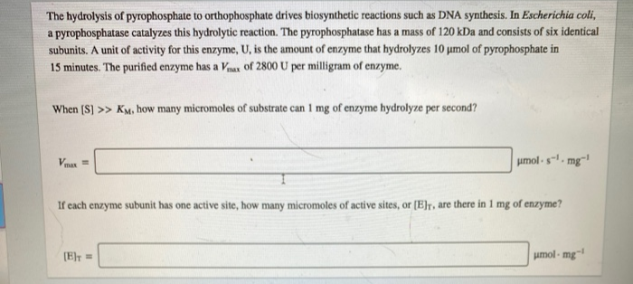 The hydrolysis of pyrophosphate to orthophosphate drives biosynthetic reactions such as DNA synthesis. In Escherichia coli,
a pyrophosphatase catalyzes this hydrolytic reaction. The pyrophosphatase has a mass of 120 kDa and consists of six identical
subunits. A unit of activity for this enzyme, U, is the amount of enzyme that hydrolyzes 10 umol of pyrophosphate in
15 minutes. The purified enzyme has a Vmax of 2800 U per milligram of enzyme.
When (S) >> KM, how many micromoles of substrate can 1 mg of enzyme hydrolyze per second?
umol-s-, mg-!
max
If cach enzyme subunit has one active site, how many micromoles of active sites, or (E]r, are there in 1 mg of enzyme?
(E=
umol - mg-
