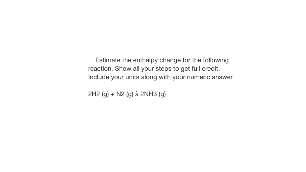 Estimate the enthalpy change for the following
reaction. Show all your steps to get full credit.
Include your units along with your numeric answer
2H2 (g) + N2 (g) à 2NH3 (g)
