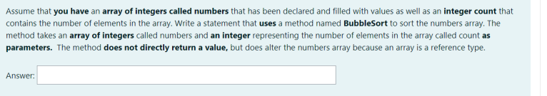 Assume that you have an array of integers called numbers that has been declared and filled with values as well as an integer count that
contains the number of elements in the array. Write a statement that uses a method named BubbleSort to sort the numbers array. The
method takes an array of integers called numbers and an integer representing the number of elements in the array called count as
parameters. The method does not directly return a value, but does alter the numbers array because an array is a reference type.
Answer:
