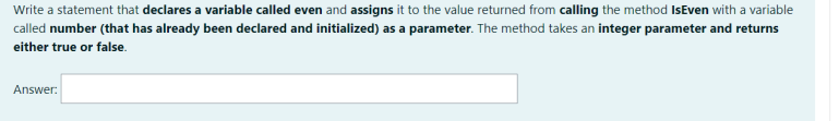 Write a statement that declares a variable called even and assigns it to the value returned from calling the method IsEven with a variable
called number (that has already been declared and initialized) as a parameter. The method takes an integer parameter and returns
either true or false.
Answer:
