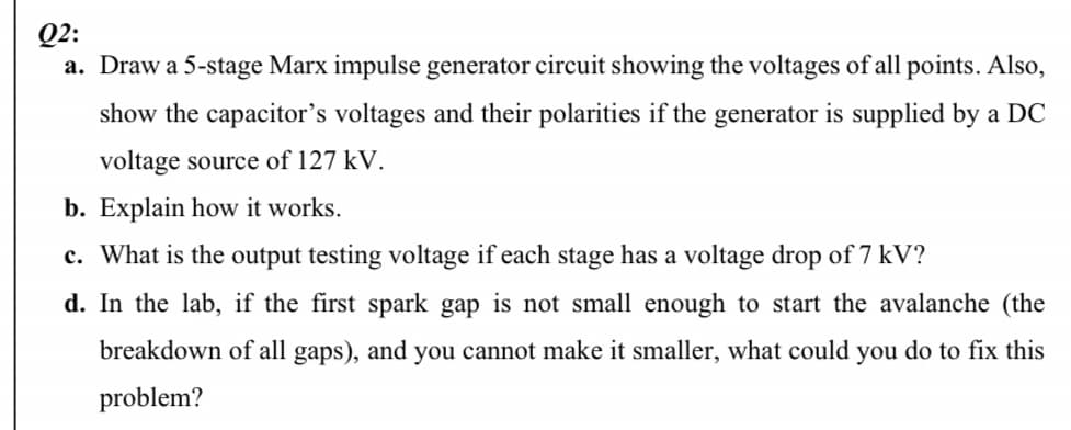 Q2:
a. Draw a 5-stage Marx impulse generator circuit showing the voltages of all points. Also,
show the capacitor's voltages and their polarities if the generator is supplied by a DC
voltage source of 127 kV.
b. Explain how it works.
c. What is the output testing voltage if each stage has a voltage drop of 7 kV?
d. In the lab, if the first spark gap is not small enough to start the avalanche (the
breakdown of all gaps), and you cannot make it smaller, what could you do to fix this
problem?
