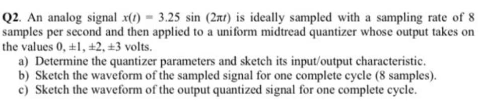 Q2. An analog signal x(1) 3.25 sin (2nt) is ideally sampled with a sampling rate of 8
samples per second and then applied to a uniform midtread quantizer whose output takes on
the values 0, +1, ±2, ±3 volts.
a) Determine the quantizer parameters and sketch its input/output characteristic.
b) Sketch the waveform of the sampled signal for one complete cycle (8 samples).
c) Sketch the waveform of the output quantized signal for one complete cycle.
