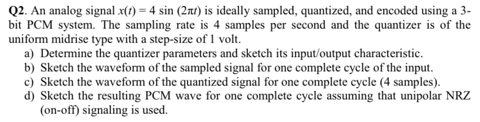 Q2. An analog signal x(t) = 4 sin (2nt) is ideally sampled, quantized, and encoded using a 3-
bit PCM system. The sampling rate is 4 samples per second and the quantizer
uniform midrise type with a step-size of 1 volt.
a) Determine the quantizer parameters and sketch its input/output characteristic.
b) Sketch the waveform of the sampled signal for one complete cycle of the input.
c) Sketch the waveform of the quantized signal for one complete cycle (4 samples).
d) Sketch the resulting PCM wave for one complete cycle assuming that unipolar NRZ
(on-off) signaling is used.
of the
