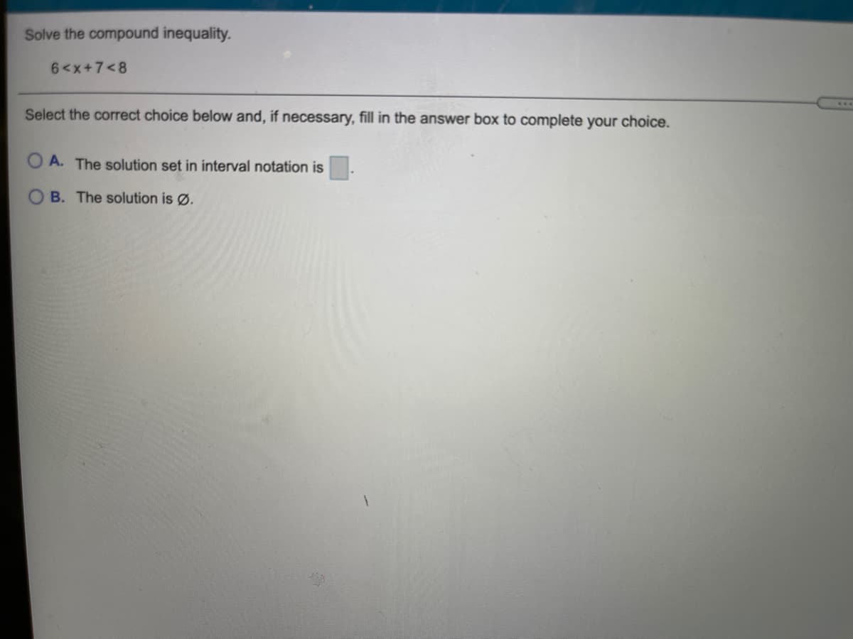 Solve the compound inequality.
6<x+7<8
Select the correct choice below and, if necessary, fill in the answer box to complete your choice.
A. The solution set in interval notation is .
B. The solution is Ø.
