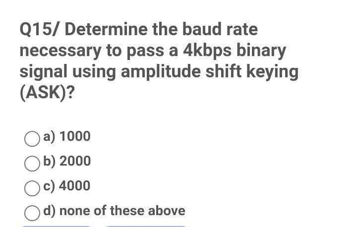 Q15/ Determine the baud rate
necessary to pass a 4kbps binary
signal using amplitude shift keying
(ASK)?
a) 1000
Ob) 2000
Oc) 4000
Od) none of these above