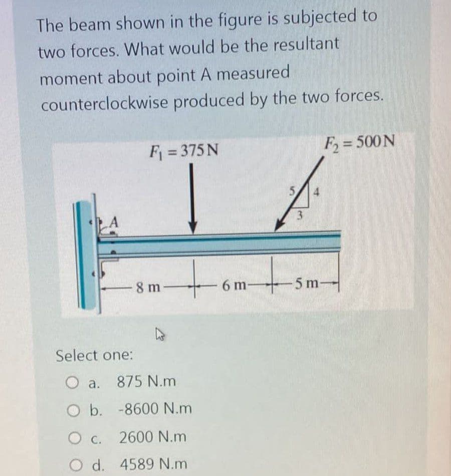 The beam shown in the figure is subjected to
two forces. What would be the resultant
moment about point A measured
counterclockwise produced by the two forces.
F₁ = 375 N
F₂ = 500 N
A
8 m
Select one:
O a. 875 N.m
O b. -8600 N.m
O c. 2600 N.m
O d. 4589 N.m
6 m-
5
4
3
5 m-