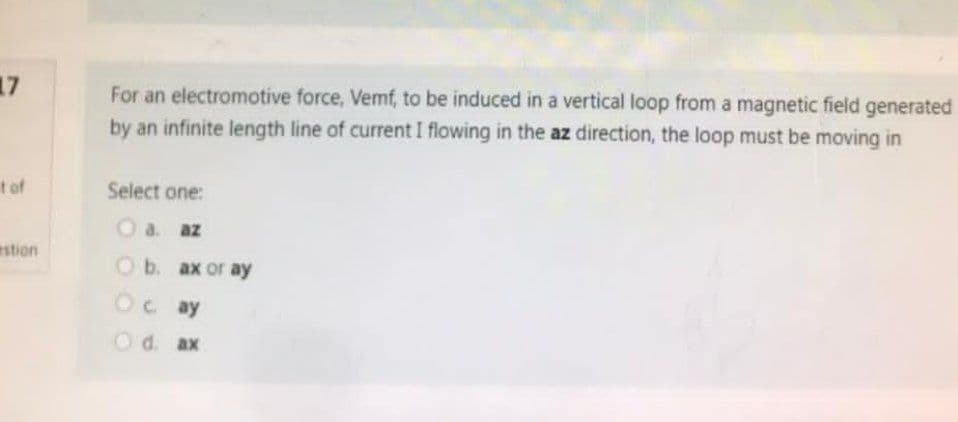 17
t of
estion
For an electromotive force, Vemf, to be induced in a vertical loop from a magnetic field generated
by an infinite length line of current I flowing in the az direction, the loop must be moving in
Select one:
O a. az
Ob. ax or ay
Oc. ay
O d. ax