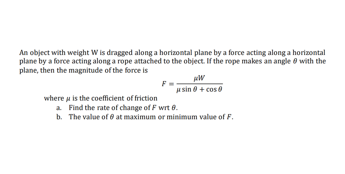 An object with weight W is dragged along a horizontal plane by a force acting along a horizontal
plane by a force acting along a rope attached to the object. If the rope makes an angle 0 with the
plane, then the magnitude of the force is
µW
F =
µ sin 0 + cos 0
where u is the coefficient of friction
a. Find the rate of change of F wrt 0.
b. The value of 0 at maximum or minimum value of F.

