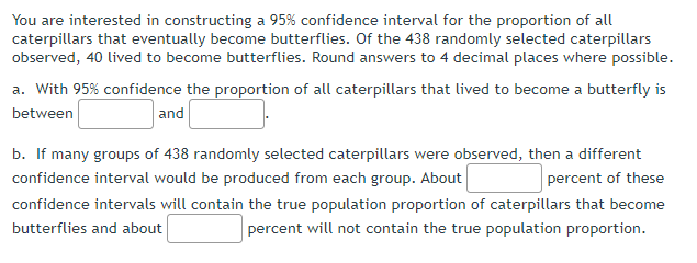 You are interested in constructing a 95% confidence interval for the proportion of all
caterpillars that eventually become butterflies. Of the 438 randomly selected caterpillars
observed, 40 lived to become butterflies. Round answers to 4 decimal places where possible.
a. With 95% confidence the proportion of all caterpillars that lived to become a butterfly is
between
and
b. If many groups of 438 randomly selected caterpillars were observed, then a different
confidence interval would be produced from each group. About
percent of these
confidence intervals will contain the true population proportion of caterpillars that become
butterflies and about
percent will not contain the true population proportion.
