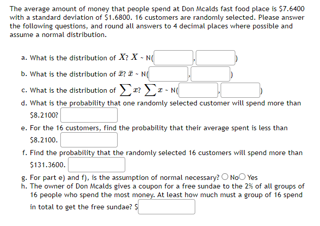 The average amount of money that people spend at Don Mcalds fast food place is $7.6400
with a standard deviation of $1.6800. 16 customers are randomly selected. Please answer
the following questions, and round all answers to 4 decimal places where possible and
assume a normal distribution.
a. What is the distribution of X? X - N(
b. What is the distribution of T? T - N(
c. What is the distribution of r? > x - N(
d. What is the probability that one randomly selected customer will spend more than
$8.2100?
e. For the 16 customers, find the probability that their average spent is less than
$8.2100.
f. Find the probability that the randomly selected 16 customers will spend more than
$131.3600.
g. For part e) and f), is the assumption of normal necessary? O NoO Yes
h. The owner of Don Mcalds gives a coupon for a free sundae to the 2% of all groups of
16 people who spend the most money. At least how much must a group of 16 spend
in total to get the free sundae? $
