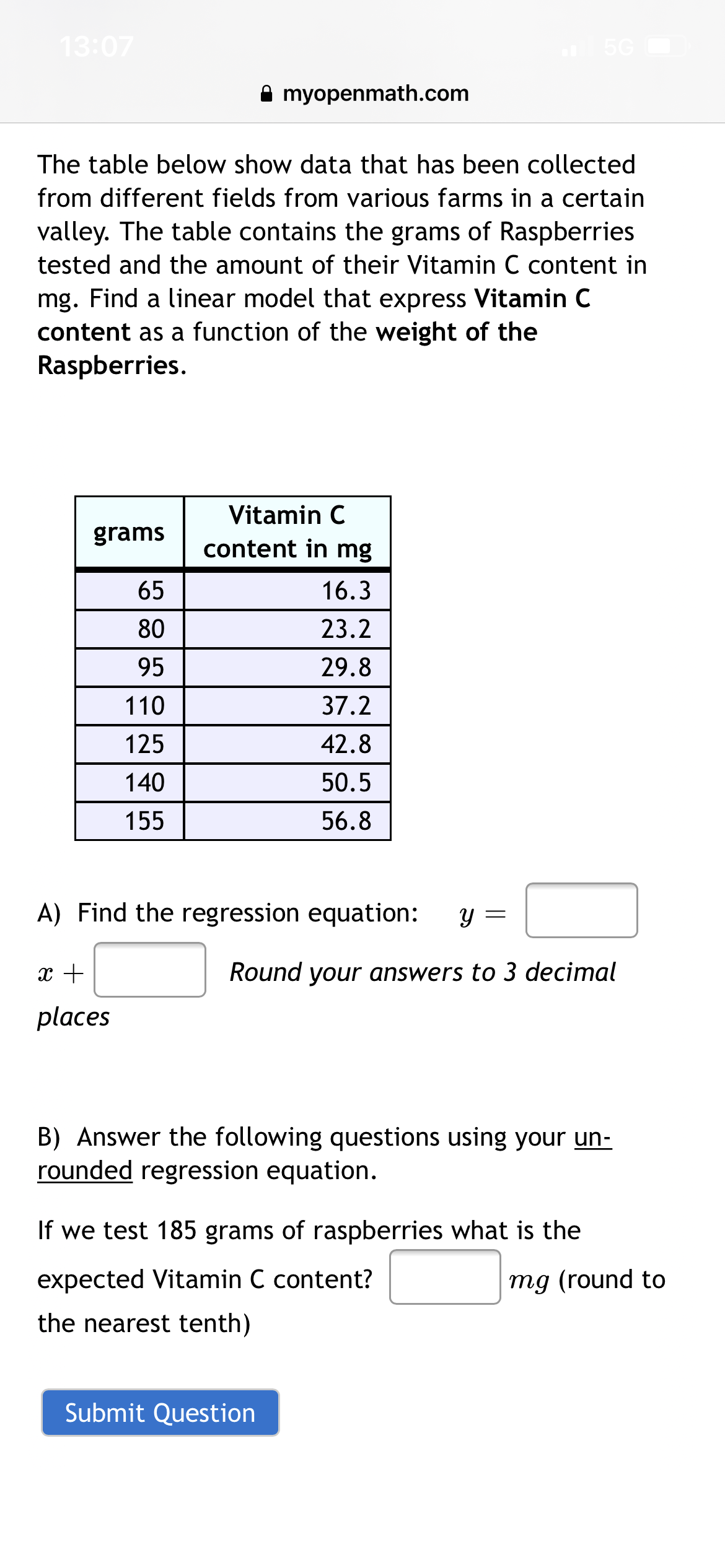 13:07
A myopenmath.com
The table below show data that has been collected
from different fields from various farms in a certain
valley. The table contains the grams of Raspberries
tested and the amount of their Vitamin C content in
mg. Find a linear model that express Vitamin C
content as a function of the weight of the
Raspberries.
Vitamin C
grams
content in mg
65
16.3
80
23.2
95
29.8
110
37.2
125
42.8
140
50.5
155
56.8
A) Find the regression equation:
Y =
x +
Round your answers to 3 decimal
places
B) Answer the following questions using your un-
rounded regression equation.
If we test 185 grams of raspberries what is the
expected Vitamin C content?
mg (round to
the nearest tenth)
Submit Question

