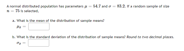A normal distributed population has parameters u
54.7 and o =
83.2. If a random sample of size
n = 75 is selected,
a. What is the mean of the distribution of sample means?
b. What is the standard deviation of the distribution of sample means? Round to two decimal places.
