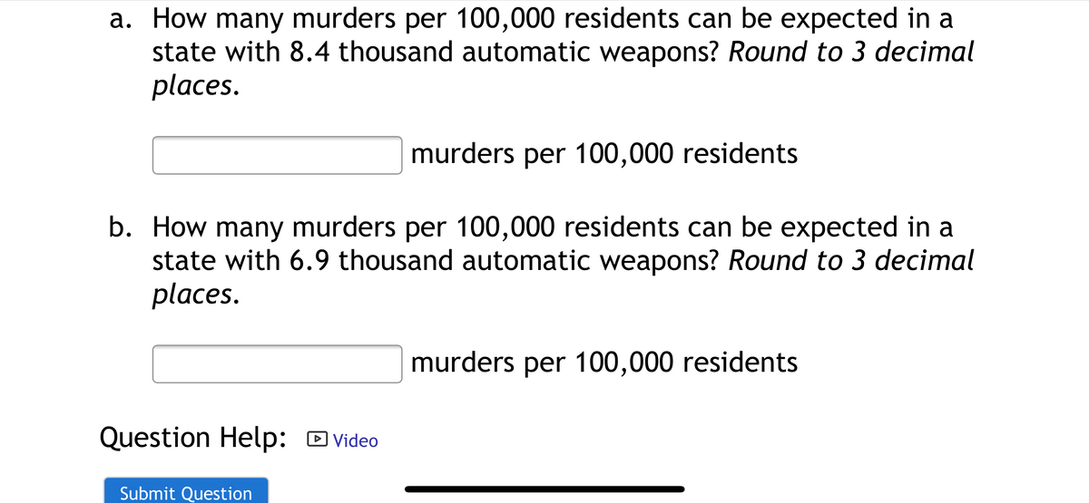a. How many murders per 100,000 residents can be expected in a
state with 8.4 thousand automatic weapons? Round to 3 decimal
places.
murders per 100,000 residents
b. How many murders per 100,000 residents can be expected in a
state with 6.9 thousand automatic weapons? Round to 3 decimal
places.
murders per 100,000 residents
Question Help: D Video
Submit Question

