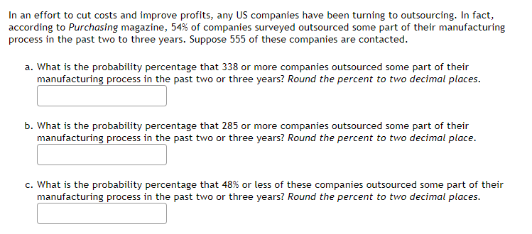 In an effort to cut costs and improve profits, any US companies have been turning to outsourcing. In fact,
according to Purchasing magazine, 54% of companies surveyed outsourced some part of their manufacturing
process in the past two to three years. Suppose 555 of these companies are contacted.
a. What is the probability percentage that 338 or more companies outsourced some part of their
manufacturing process in the past two or three years? Round the percent to two decimal places.
b. What is the probability percentage that 285 or more companies outsourced some part of their
manufacturing process in the past two or three years? Round the percent to two decimal place.
c. What is the probability percentage that 48% or less of these companies outsourced some part of their
manufacturing process in the past two or three years? Round the percent to two decimal places.
