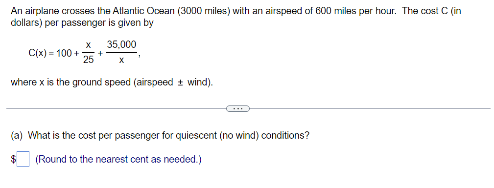 An airplane crosses the Atlantic Ocean (3000 miles) with an airspeed of 600 miles per hour. The cost C (in
dollars) per passenger is given by
X
C(x) = 100 + +
25
35,000
X
where x is the ground speed (airspeed + wind).
(a) What is the cost per passenger for quiescent (no wind) conditions?
$ (Round to the nearest cent as needed.)