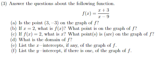 (3) Answer the questions about the following function.
x + 3
f(x)=
=
I 9
(a) Is the point (3,-3) on the graph of f?
(b) If x=2, what is f(z)? What point is on the graph of f?
(c) If f(x) = 2, what is z? What point(s) is (are) on the graph of f?
(d) What is the domain of f?
(c) List the z-intercepts, if any, of the graph of f.
(f) List the y-intercept, if there is one, of the graph of f.
