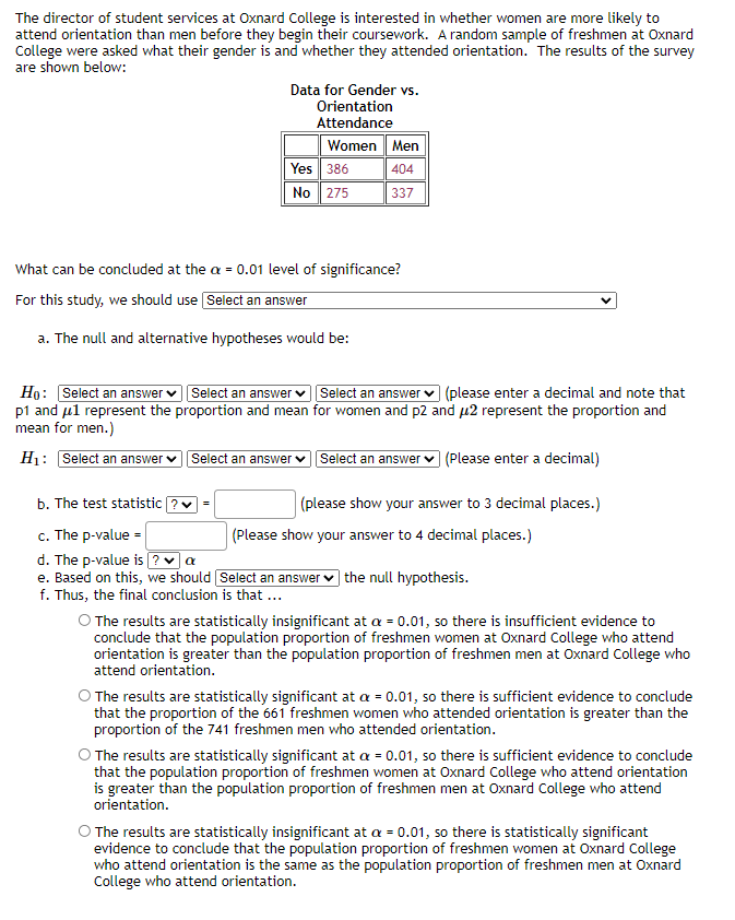 The director of student services at Oxnard College is interested in whether women are more likely to
attend orientation than men before they begin their coursework. A random sample of freshmen at Oxnard
College were asked what their gender is and whether they attended orientation. The results of the survey
are shown below:
Data for Gender vs.
Orientation
Attendance
Women Men
Yes 386
404
No 275
337
What can be concluded at the a = 0.01 level of significance?
For this study, we should use Select an answer
a. The null and alternative hypotheses would be:
Họ: Select an answer v Select an answer v Select an answer v (please enter a decimal and note that
p1 and ul represent the proportion and mean for women and p2 and u2 represent the proportion and
mean for men.)
H: Select an answer v
Select an answer vSelect an answer
(Please enter a decimal)
b. The test statistic ?v =
(please show your answer to 3 decimal places.)
c. The p-value =
d. The p-value is ?a
e. Based on this, we should Select an answer ♥ the null hypothesis.
(Please show your answer to 4 decimal places.)
f. Thus, the final conclusion is that ..
O The results are statistically insignificant at a = 0.01, so there is insufficient evidence to
conclude that the population proportion of freshmen women at Oxnard College who attend
orientation is greater than the population proportion of freshmen men at Oxnard College who
attend orientation.
O The results are statistically significant at a = 0.01, so there is sufficient evidence to conclude
that the proportion of the 661 freshmen women who attended orientation is greater than the
proportion of the 741 freshmen men who attended orientation.
The results are statistically significant at a = 0.01, so there is sufficient evidence to conclude
that the population proportion of freshmen women at Oxnard College who attend orientation
is greater than the population proportion of freshmen men at Oxnard College who attend
orientation.
O The results are statistically insignificant at a = 0.01, so there is statistically significant
evidence to conclude that the population proportion of freshmen women at Oxnard College
who attend orientation is the same as the population proportion of freshmen men at Oxnard
College who attend orientation.
